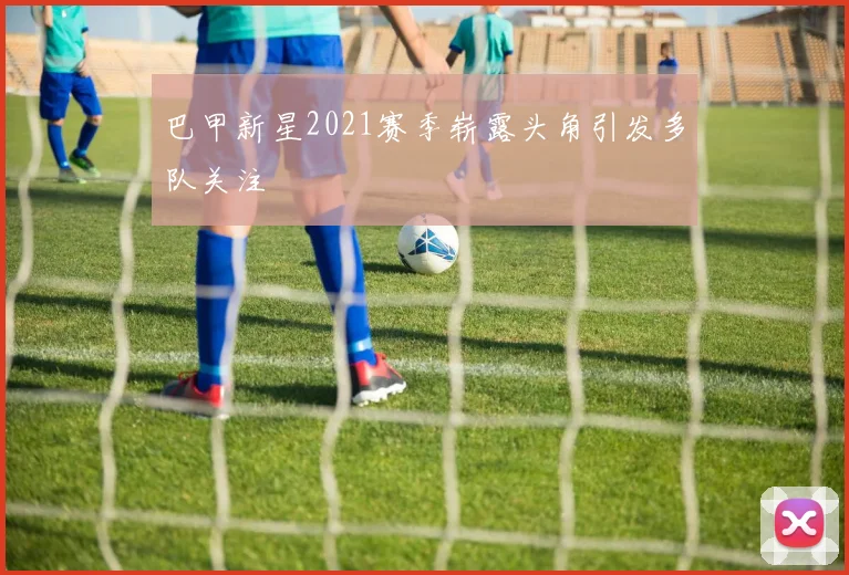 巴甲新星2021赛季崭露头角引发多队关注
