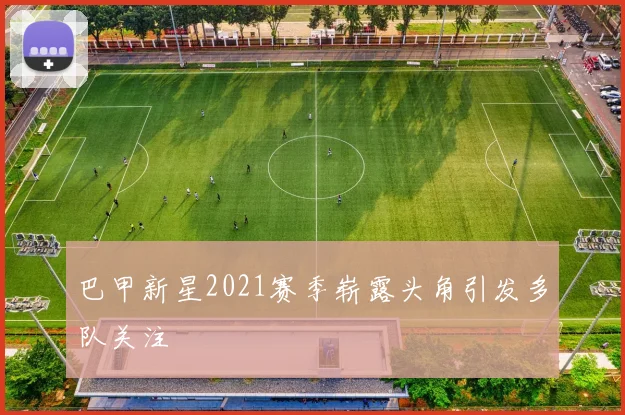 巴甲新星2021赛季崭露头角引发多队关注